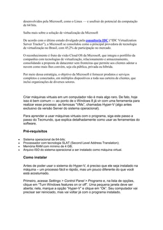 desenvolvidos pela Microsoft, como o Linux — e usufruir do potencial da computação
de 64 bits.
Saiba mais sobre a solução de virtualização da Microsoft
De acordo com o último estudo divulgado pela consultoria IDC (“IDC Virtualization
Server Tracker”), a Microsoft se consolidou como a principal provedora de tecnologia
de virtualização no Brasil, com 45,2% de participação no mercado.
O reconhecimento é fruto da visão Cloud OS da Microsoft, que integra o portfólio da
companhia com tecnologias de virtualização, relacionamento e armazenamento,
consolidando a proposta de datacenter sem fronteiras que permite aos clientes adotar a
nuvem como mais lhes convém, seja ela pública, privada ou híbrida.
Por meio dessa estratégia, o objetivo da Microsoft é fornecer produtos e serviços
completos e conectados, em múltiplos dispositivos a toda sua carteira de clientes, que
inclui organizações de diversos setores.
Criar máquinas virtuais em um computador não é mais algo raro. De fato, hoje
isso é bem comum — ao ponto de o Windows 8 já vir com uma ferramenta para
realizar esse processo: as famosas “VMs”, chamadas Hyper-V (algo antes
exclusivo da versão Server do sistema operacional).
Para aprender a usar máquinas virtuais com o programa, siga este passo a
passo do Tecmundo, que explica detalhadamente como usar as ferramentas do
software.
Pré-requisitos
 Sistema operacional de 64-bits;
 Processador com tecnologia SLAT (Second Level Address Translation);
 Memória RAM com mínimo de 4 GB;
 Arquivo ISO do sistema operacional a ser instalado como máquina virtual.
Como instalar
Antes de poder usar o sistema do Hyper-V, é preciso que ele seja instalado na
máquina – um processo fácil e rápido, mas um pouco diferente do que você
está acostumado.
Primeiro, acesse Settings > Control Panel > Programs e, na lista de opções,
clique em “Turn Windows features on or off”. Uma pequena janela deve ser
aberta; nela, marque a opção “Hyper-V” e clique em “Ok”. Seu computador vai
precisar ser reiniciado, mas vai voltar já com o programa instalado.
 