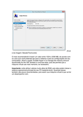 (Font
e da imagem: Baixaki/Tecmundo)
O mais recomendável é inserir um valor entre 1024 e 2056 MB, de acordo com
os usos que você pretende dar para o sistema e para as configurações de seu
computador. Ativar a opção “Enable Hyper-V to manage the memory amount
dynamically for the VM” também é uma boa ideia, pois ela permite que a
máquina virtual use mais memória, se necessário.
Importante: evite atribuir valores muito altos de RAM, pois eles podem deixar o
sistema operacional principal de seu PC bastante lento. Quantias baixas
também são pouco recomendadas, pois assim sua máquina virtual é que vai ter
um desempenho ruim.
 