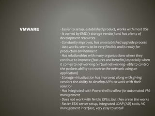 VMWARE

- Easier to setup, established product, works with most OSs
- Is owned by EMC (1 storage vendor) and has plenty of
development resources
- Constantly improves, has an established upgrade process
- Just works, seems to be very flexible and is ready for
production environment
- Has relationships with many organizations where they
continue to improve (features and benefits) especially when
it comes to networking (virtual networking - able to control
the packets ability to traverse the network using an
application)
- Storage virtualization has improved along with giving
vendors the ability to develop API's to work with their
solution
- Has integrated with Powershell to allow for automated VM
management
- Does not work with Nvidia GPUs, but they are in the works
- Faster ESXi server setup, integrated LDAP (AD) tools, VC
management interface, very easy to install

 
