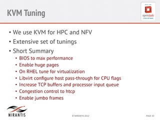 KVM Tuning
•  We use KVM for HPC and NFV
•  Extensive set of tunings
•  Short Summary
• 
• 
• 
• 
• 
• 
• 

BIOS to max performance
Enable huge pages
On RHEL tune for virtualization
Libvirt conﬁgure host pass-through for CPU ﬂags
Increase TCP buffers and processor input queue
Congestion control to htcp
Enable jumbo frames

©	
  MIRANTIS	
  2012	
  

PAGE	
  10	
  

 