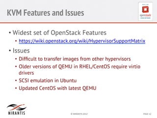 KVM Features and Issues
•  Widest set of OpenStack Features
•  https://wiki.openstack.org/wiki/HypervisorSupportMatrix

•  Issues
•  Difﬁcult to transfer images from other hypervisors
•  Older versions of QEMU in RHEL/CentOS require virtio
drivers
•  SCSI emulation in Ubuntu
•  Updated CentOS with latest QEMU

©	
  MIRANTIS	
  2012	
  

PAGE	
  12	
  

 