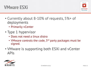 VMware ESXi
•  Currently about 8-10% of requests, 5%+ of
deployments
•  Primarily vCenter

•  Type 1 hypervisor
•  Does not need a linux distro
•  VMware controls the code, 3rd party packages must be
signed.

•  VMware is supporting both ESXi and vCenter
APIs

©	
  MIRANTIS	
  2012	
  

PAGE	
  13	
  

 