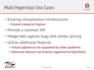 Multi Hypervisor Use Cases
•  Existing virtualization infrastructure
•  Extend instead of replace

•  Provide a common API
•  Hedge bets against bugs and vendor pricing
•  Utilize additional features
•  Virtual appliances not supported by other platforms
•  Advanced features not directly supported by OpenStack

©	
  MIRANTIS	
  2012	
  

PAGE	
  8	
  

 