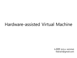 Hardware-assisted Virtual Machine
노용환 (a.k.a. somma)
fixbrain@gmail.com
 
