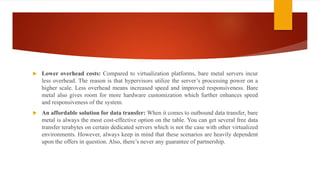  Lower overhead costs: Compared to virtualization platforms, bare metal servers incur
less overhead. The reason is that hypervisors utilize the server’s processing power on a
higher scale. Less overhead means increased speed and improved responsiveness. Bare
metal also gives room for more hardware customization which further enhances speed
and responsiveness of the system.
 An affordable solution for data transfer: When it comes to outbound data transfer, bare
metal is always the most cost-effective option on the table. You can get several free data
transfer terabytes on certain dedicated servers which is not the case with other virtualized
environments. However, always keep in mind that these scenarios are heavily dependent
upon the offers in question. Also, there’s never any guarantee of partnership.
 