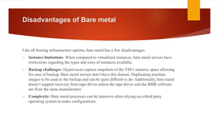 Disadvantages of Bare metal
Like all hosting infrastructure options, bare metal has a few disadvantages:
 Instance limitations: When compared to virtualized instances, bare metal servers have
restrictions regarding the types and sizes of instances available.
 Backup challenges: Hypervisors capture snapshots of the VM’s memory space allowing
for ease of backup. Bare metal servers don’t have this feature. Duplicating machine
images to be used as the backup and can be quite difficult to do. Additionally, bare metal
doesn’t support recovery from tape drives unless the tape drives and the BMR software
are from the same manufacturer.
 Complexity: Bare metal processes can be intensive often relying on a third party
operating system to make configurations.
 