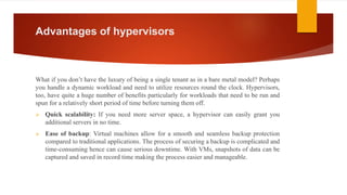 Advantages of hypervisors
What if you don’t have the luxury of being a single tenant as in a bare metal model? Perhaps
you handle a dynamic workload and need to utilize resources round the clock. Hypervisors,
too, have quite a huge number of benefits particularly for workloads that need to be run and
spun for a relatively short period of time before turning them off.
 Quick scalability: If you need more server space, a hypervisor can easily grant you
additional servers in no time.
 Ease of backup: Virtual machines allow for a smooth and seamless backup protection
compared to traditional applications. The process of securing a backup is complicated and
time-consuming hence can cause serious downtime. With VMs, snapshots of data can be
captured and saved in record time making the process easier and manageable.
 