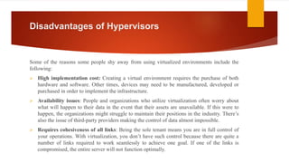Disadvantages of Hypervisors
Some of the reasons some people shy away from using virtualized environments include the
following:
 High implementation cost: Creating a virtual environment requires the purchase of both
hardware and software. Other times, devices may need to be manufactured, developed or
purchased in order to implement the infrastructure.
 Availability issues: People and organizations who utilize virtualization often worry about
what will happen to their data in the event that their assets are unavailable. If this were to
happen, the organizations might struggle to maintain their positions in the industry. There’s
also the issue of third-party providers making the control of data almost impossible.
 Requires cohesiveness of all links: Being the sole tenant means you are in full control of
your operations. With virtualization, you don’t have such control because there are quite a
number of links required to work seamlessly to achieve one goal. If one of the links is
compromised, the entire server will not function optimally.
 