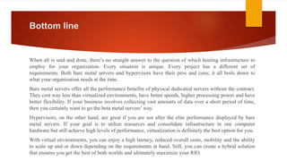 Bottom line
When all is said and done, there’s no straight answer to the question of which hosting infrastructure to
employ for your organization. Every situation is unique. Every project has a different set of
requirements. Both bare metal servers and hypervisors have their pros and cons; it all boils down to
what your organization needs at the time.
Bare metal servers offer all the performance benefits of physical dedicated servers without the contract.
They cost way less than virtualized environments, have better speeds, higher processing power and have
better flexibility. If your business involves collecting vast amounts of data over a short period of time,
then you certainly want to go the beta metal servers’ way.
Hypervisors, on the other hand, are great if you are not after the elite performance displayed by bare
metal servers. If your goal is to utilize resources and consolidate infrastructure in one computer
hardware but still achieve high levels of performance, virtualization is definitely the best option for you.
With virtual environments, you can enjoy a high latency, reduced overall costs, mobility and the ability
to scale up and or down depending on the requirements at hand. Still, you can create a hybrid solution
that ensures you get the best of both worlds and ultimately maximize your RIO.
 