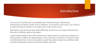 Introduction
If you are an IT professional, you probably know that choosing the right hosting
infrastructure can make or break your IT backbone. At one point in your career, you will have
to make the decision whether to use hypervisors or bare metal servers.
Both options will get the job done albeit differently. Each has its own unique characteristics
that cater to different needs in the market.
A good understanding of how both infrastructures operate places you and your company at a
better position to deploy the right strategies as far as hosting is concerned. To help you make
an informed decision, we have put together a guide that explains hypervisors and bare metal
in detail including their features and associated pros and cons.
 