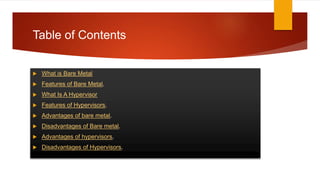 Table of Contents
 What is Bare Metal
 Features of Bare Metal.
 What Is A Hypervisor
 Features of Hypervisors.
 Advantages of bare metal.
 Disadvantages of Bare metal.
 Advantages of hypervisors.
 Disadvantages of Hypervisors.
 