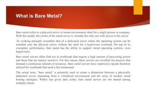 What is Bare Metal?
Bare metal refers to a physical server or tenant environment ideal for a single person or company.
With this model, the owner of the metal server is virtually the only one with access to the server.
Its working principle resembles that of a dedicated server where the operating system can be
installed onto the physical server without the need for a hypervisor overhead. On top of its
exemplary performance, bare metal has the ability to support varied operating systems, even
hypervisors.
Bare metal servers often find use in workloads that require a high amount of processing power
and those that are latency sensitive. For this reason, these servers are excellent for projects that
demand a continuous amount of resources. Bare metal servers have impressive speeds therefore
utilized for workloads that need a fast turnaround.
The actual term, “bare metal” is primarily used to create a distinction between a physically
dedicated server emanating from a virtualized environment and the array of modern cloud
hosting strategies. Within any given data center, bare metal servers are not shared among
multiple clients.
 