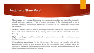 Features of Bare Metal
 Single tenant environment: Bare metal servers cater to one client and cannot be physically
shared with other customers. This, of course, can change if the clients decided to run a
separate virtualized environment apart from it resulting in the creation of a multi-tenant
environment.
 Security: When it comes to security, nothing comes close to dedicated single tenant servers.
Since each server caters to one client, security breaches can only be witnessed if there was
hacking.
 High processing power: Compared to all solutions in the market, bare metal servers can
handle more data.
 Customization capabilities. As the sole owner of the server, you can play with all the
customization options at your disposal. From the configuration stage, you can select the
appropriate component including hardware resources, software, panel add-ons and so on. You
can even throw in a hypervisor into the mix.
 
