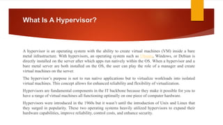 What Is A Hypervisor?
A hypervisor is an operating system with the ability to create virtual machines (VM) inside a bare
metal infrastructure. With hypervisors, an operating system such as Ubuntu, Windows, or Debian is
directly installed on the server after which apps run natively within the OS. When a hypervisor and a
bare metal server are both installed on the OS, the user can play the role of a manager and create
virtual machines on the server.
The hypervisor’s purpose is not to run native applications but to virtualize workloads into isolated
virtual machines. This concept allows for enhanced reliability and flexibility of virtualization.
Hypervisors are fundamental components in the IT backbone because they make it possible for you to
have a range of virtual machines all functioning optimally on one piece of computer hardware.
Hypervisors were introduced in the 1960s but it wasn’t until the introduction of Unix and Linux that
they surged in popularity. These two operating systems heavily utilized hypervisors to expand their
hardware capabilities, improve reliability, control costs, and enhance security.
 