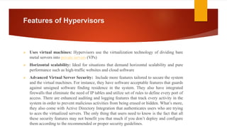 Features of Hypervisors
 Uses virtual machines: Hypervisors use the virtualization technology of dividing bare
metal servers into private servers (VPs)
 Horizontal scalability: Ideal for situations that demand horizontal scalability and pure
performance such as high-traffic websites and cloud software
 Advanced Virtual Server Security: Include more features tailored to secure the system
and the virtual machines. For instance, they have software acceptable features that guards
against unsigned software finding residence in the system. They also have integrated
firewalls that eliminate the need of IP tables and utilize set of rules to define every port of
access. There are enhanced auditing and logging features that track every activity in the
system in order to prevent malicious activities from being erased or hidden. What’s more,
they also come with Active Directory Integration that authenticates users who are trying
to aces the virtualized servers. The only thing that users need to know is the fact that all
these security features may not benefit you that much if you don’t deploy and configure
them according to the recommended or proper security guidelines.
 