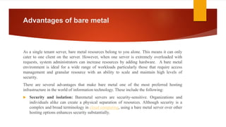 Advantages of bare metal
As a single tenant server, bare metal resources belong to you alone. This means it can only
cater to one client on the server. However, when one server is extremely overloaded with
requests, system administrators can increase resources by adding hardware. A bare metal
environment is ideal for a wide range of workloads particularly those that require access
management and granular resource with an ability to scale and maintain high levels of
security.
There are several advantages that make bare metal one of the most preferred hosting
infrastructure in the world of information technology. These include the following:
 Security and isolation: Baremetal servers are security-sensitive. Organizations and
individuals alike can create a physical separation of resources. Although security is a
complex and broad terminology in cloud computing, using a bare metal server over other
hosting options enhances security substantially.
 