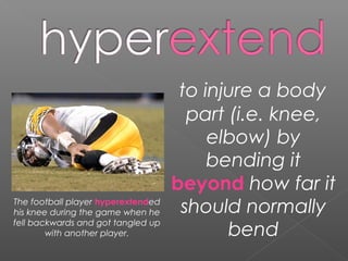 to injure a body
part (i.e. knee,
elbow) by
bending it
beyond how far it
should normally
bend
The football player hyperextended
his knee during the game when he
fell backwards and got tangled up
with another player.
 