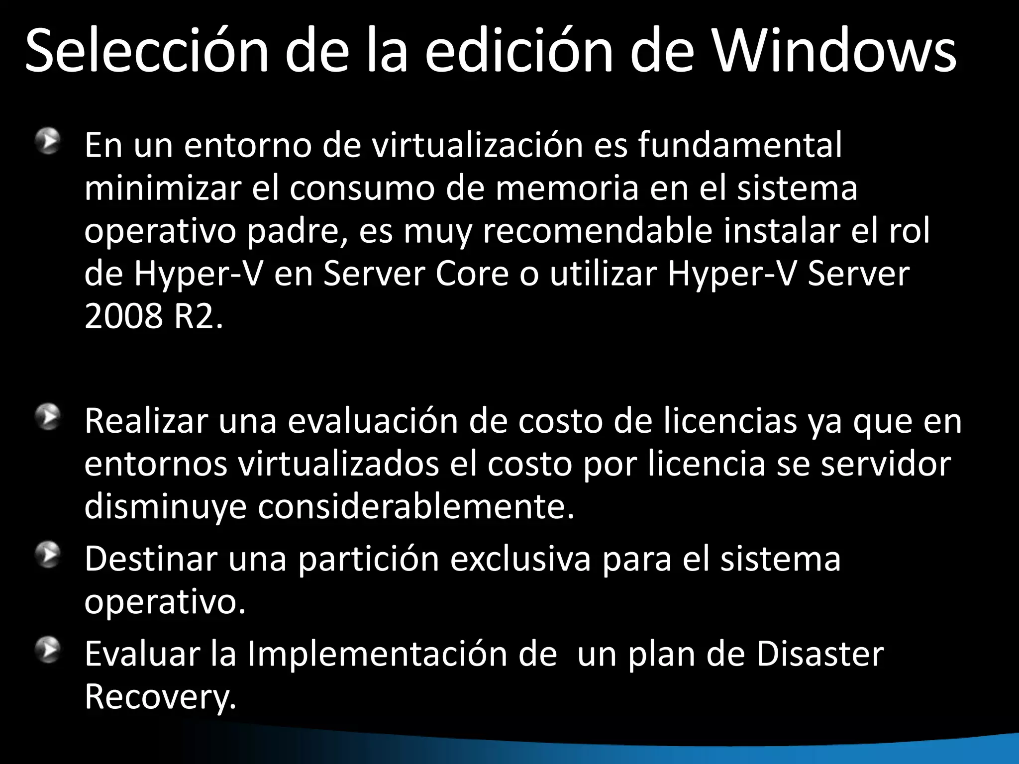Selección de la edición de WindowsEn un entorno de virtualización es fundamental minimizar el consumo de memoria en el sistema operativo padre, es muy recomendable instalar el rol de Hyper-V en Server Core o utilizar Hyper-V Server 2008 R2. Realizar una evaluación de costo de licencias ya que en entornos virtualizados el costo por licencia se servidor disminuye considerablemente.Destinar una partición exclusiva para el sistema operativo.Evaluar la Implementación de  un plan de DisasterRecovery.