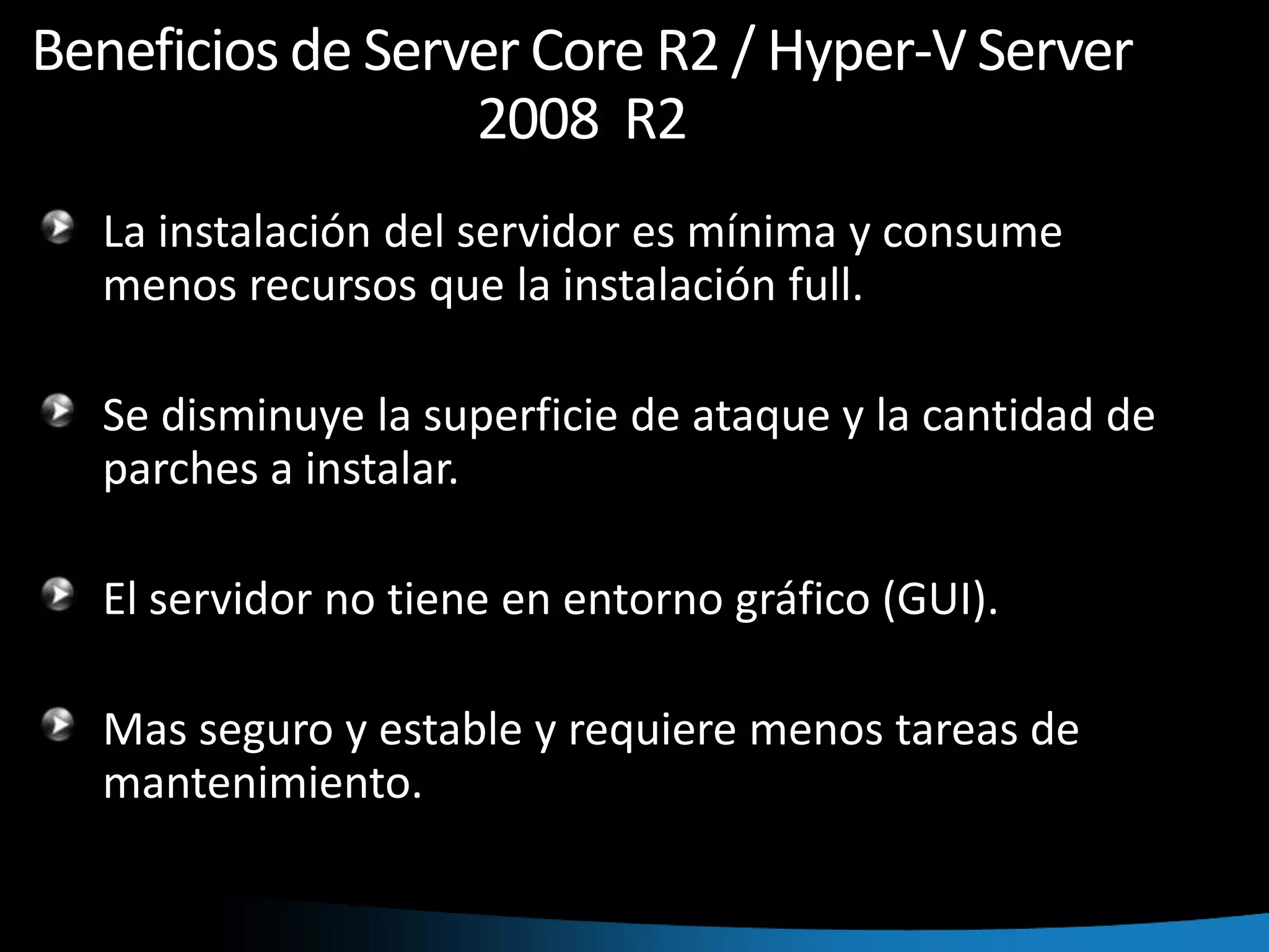 Beneficios de Server Core R2 / Hyper-V Server 2008  R2La instalación del servidor es mínima y consume menos recursos que la instalación full. Se disminuye la superficie de ataque y la cantidad de parches a instalar.El servidor no tiene en entorno gráfico (GUI).Mas seguro y estable y requiere menos tareas de mantenimiento.