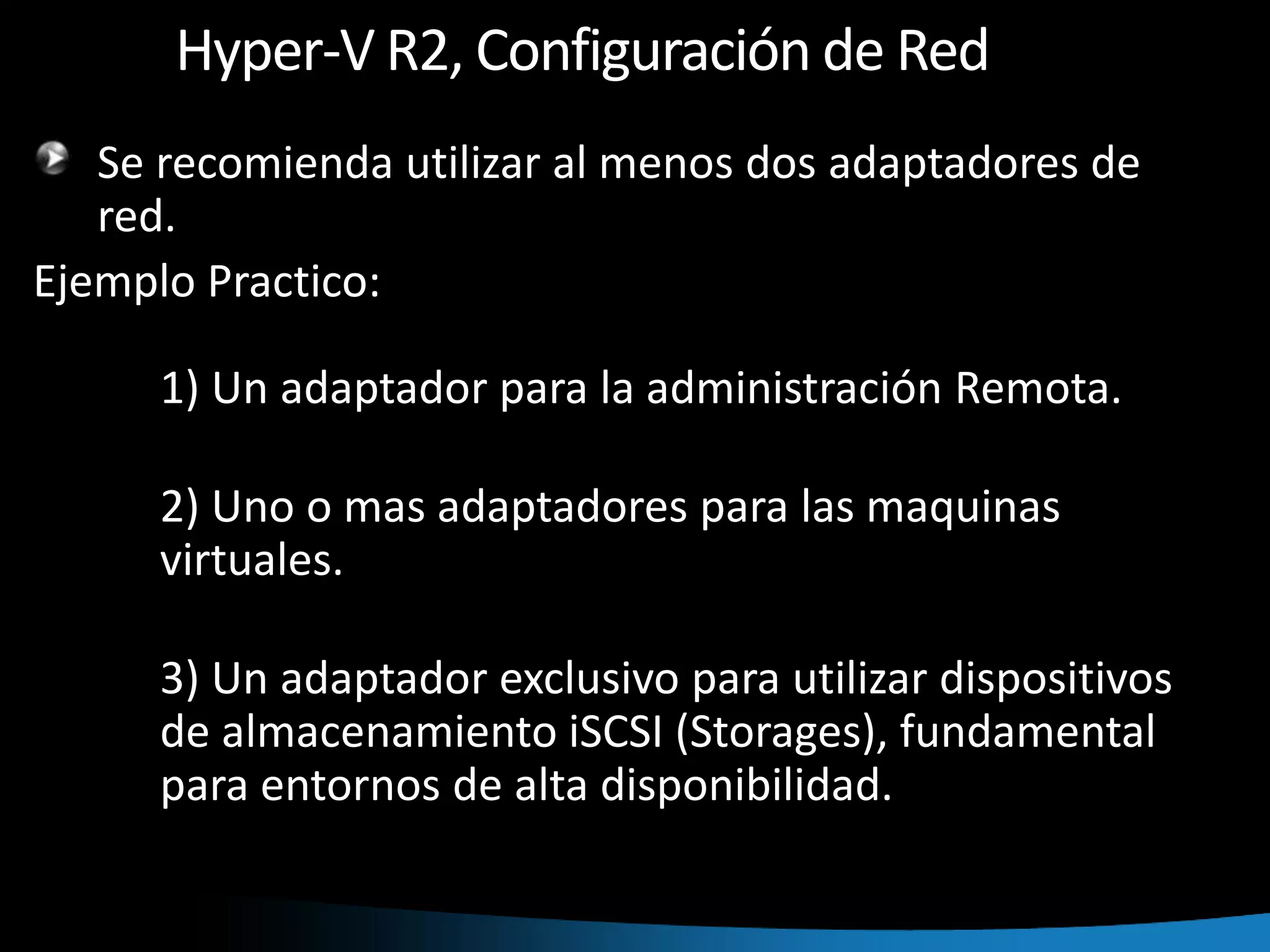 Hyper-V R2, Configuración de RedSe recomienda utilizar al menos dos adaptadores de red.Ejemplo Practico:	1) Un adaptador para la administración Remota.	2) Uno o mas adaptadores para las maquinas 	virtuales.	3) Un adaptador exclusivo para utilizar dispositivos 	de almacenamiento iSCSI (Storages), fundamental 	para entornos de alta disponibilidad.