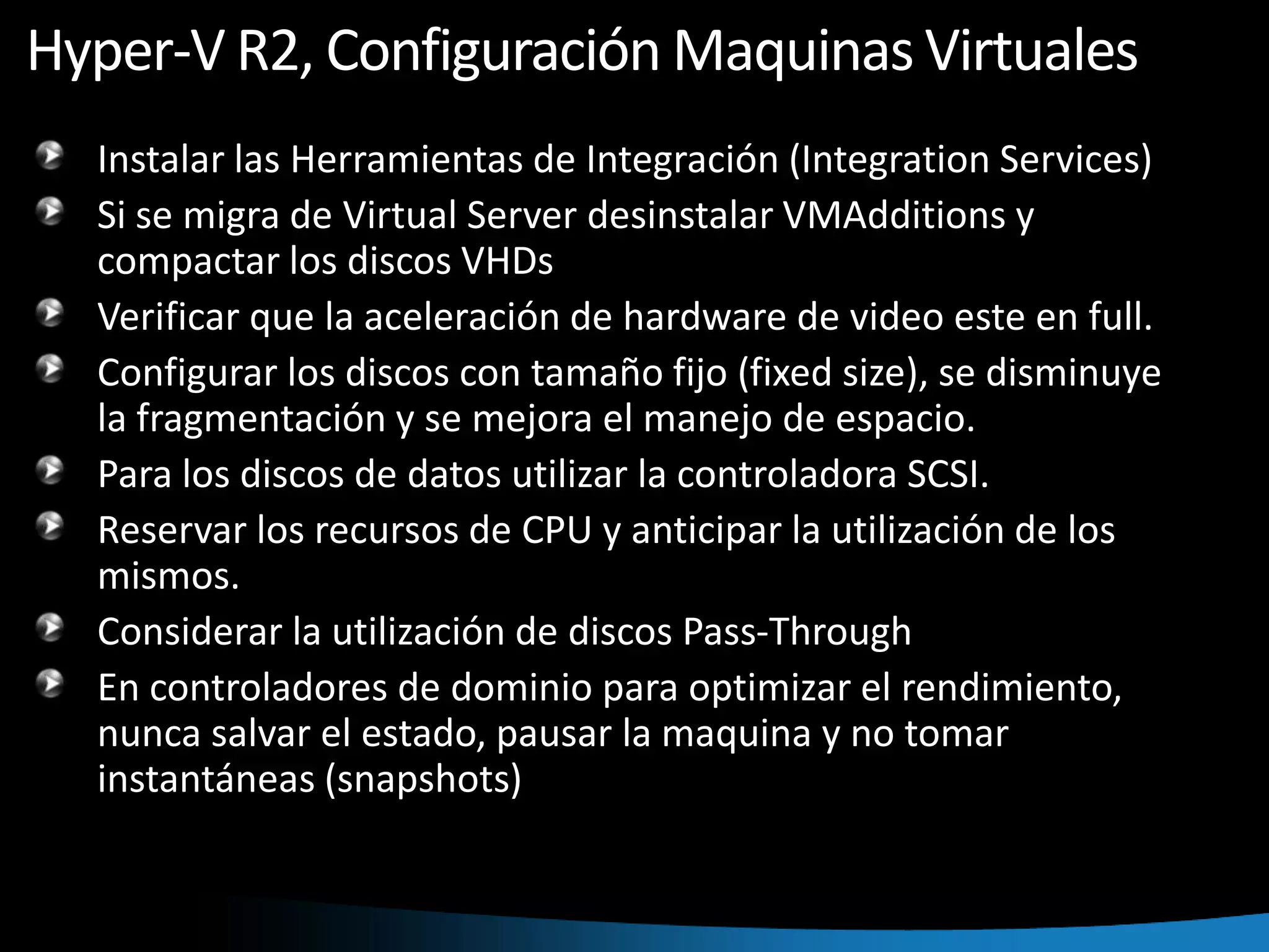 Hyper-V R2, Configuración Maquinas VirtualesInstalar las Herramientas de Integración (IntegrationServices)Si se migra de Virtual Server desinstalar VMAdditions y compactar los discos VHDsVerificar que la aceleración de hardware de video este en full.Configurar los discos con tamaño fijo (fixedsize), se disminuye la fragmentación y se mejora el manejo de espacio.Para los discos de datos utilizar la controladora SCSI.Reservar los recursos de CPU y anticipar la utilización de los mismos.Considerar la utilización de discos Pass-ThroughEn controladores de dominio para optimizar el rendimiento, nunca salvar el estado, pausar la maquina y no tomar instantáneas (snapshots)