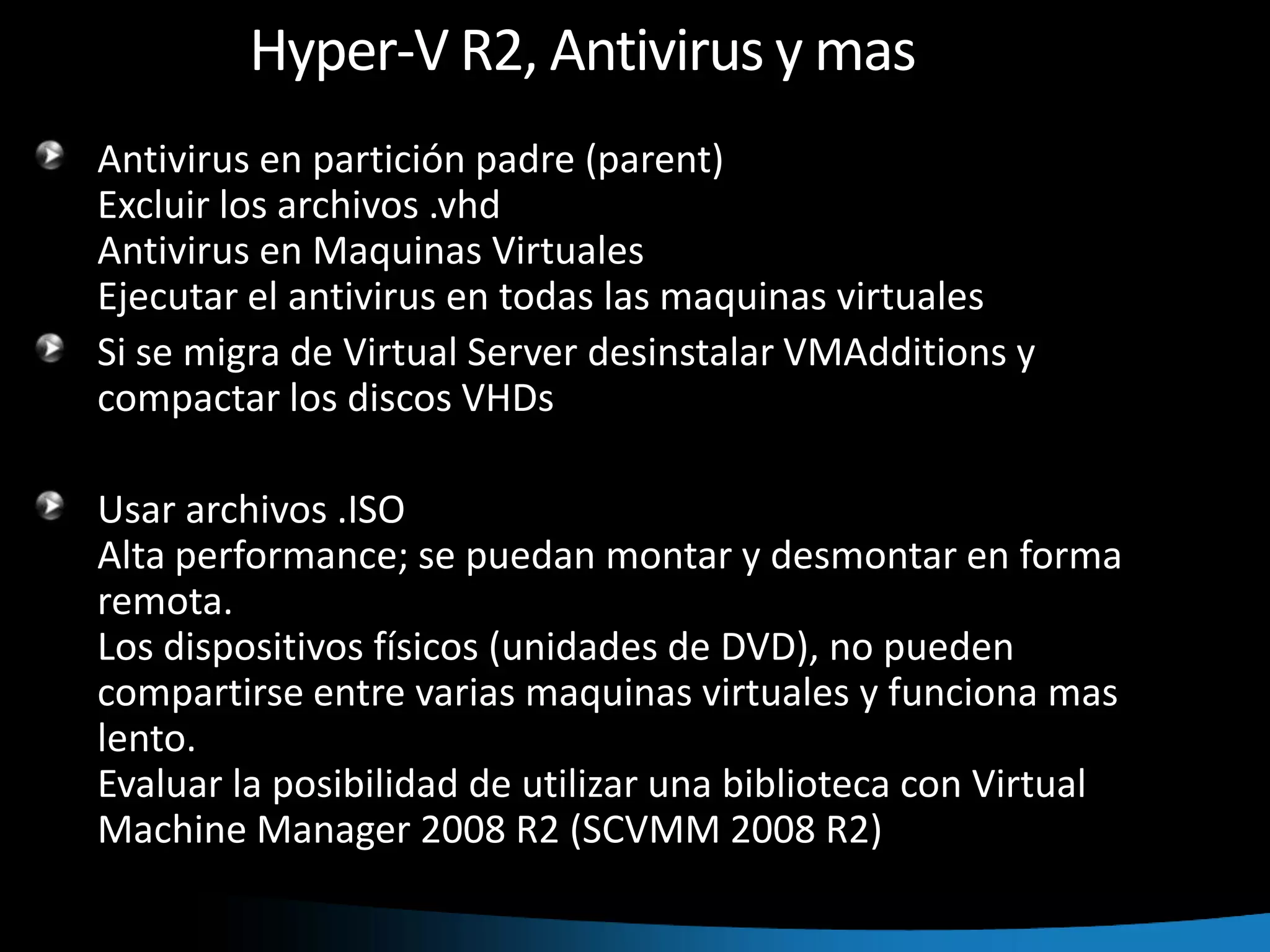 Hyper-V R2, Antivirus y masAntivirus en partición padre (parent)Excluir los archivos .vhdAntivirus en Maquinas VirtualesEjecutar el antivirus en todas las maquinas virtualesSi se migra de Virtual Server desinstalar VMAdditions y compactar los discos VHDsUsar archivos .ISOAlta performance; se puedan montar y desmontar en forma remota.Los dispositivos físicos (unidades de DVD), no pueden compartirse entre varias maquinas virtuales y funciona mas lento.Evaluar la posibilidad de utilizar una biblioteca con Virtual Machine Manager 2008 R2 (SCVMM 2008 R2)