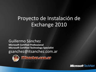 Proyecto de Instalación de Exchange 2010 Guillermo Sánchez Microsoft Certified Professional Microsoft Certified Technology Specialist gsanchez@itsanchez.com.ar 