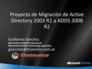 Proyecto de Migración de Active Directory 2003 R2 a ADDS 2008 R2,[object Object],Guillermo Sánchez,[object Object],Microsoft Certified Professional,[object Object],Microsoft Certified Technology Specialist,[object Object],gsanchez@itsanchez.com.ar,[object Object]