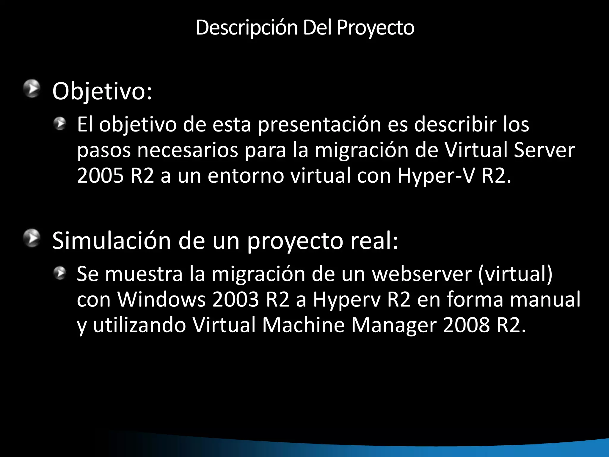 Descripción Del ProyectoObjetivo:El objetivo de esta presentación es describir los pasos necesarios para la migración de Virtual Server 2005 R2 a un entorno virtual con Hyper-V R2.Simulación de un proyecto real:Se muestra la migración de un webserver (virtual) con Windows 2003 R2 a Hyperv R2 en forma manual y utilizando Virtual Machine Manager 2008 R2.