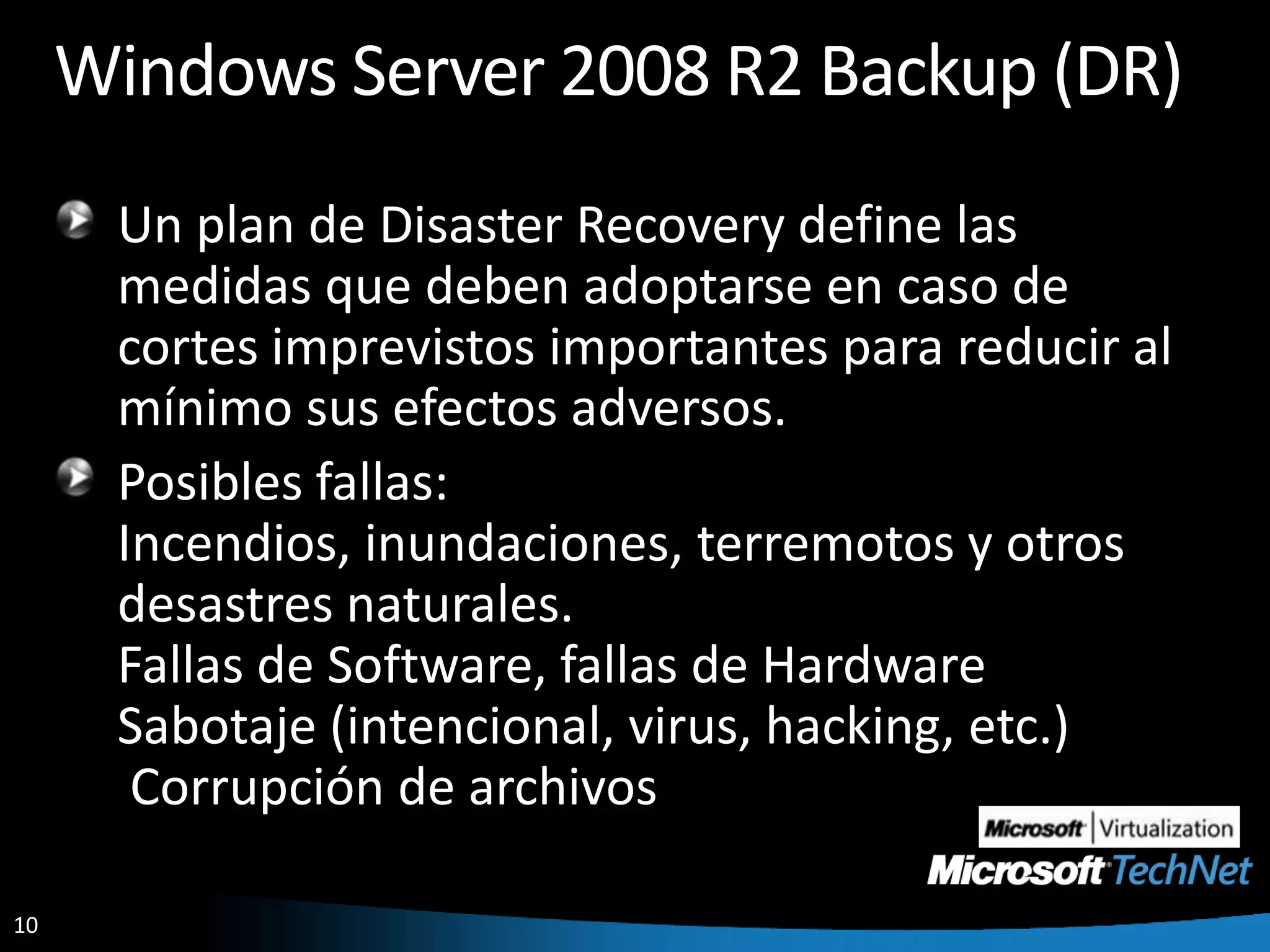 Windows Server 2008 R2 Backup (DR)Un plan de Disaster Recovery define las medidas que deben adoptarse en caso de cortes imprevistos importantes para reducir al mínimo sus efectos adversos.Posibles fallas:Incendios, inundaciones, terremotos y otros desastres naturales.Fallas de Software, fallas de HardwareSabotaje (intencional, virus, hacking, etc.) Corrupción de archivos 