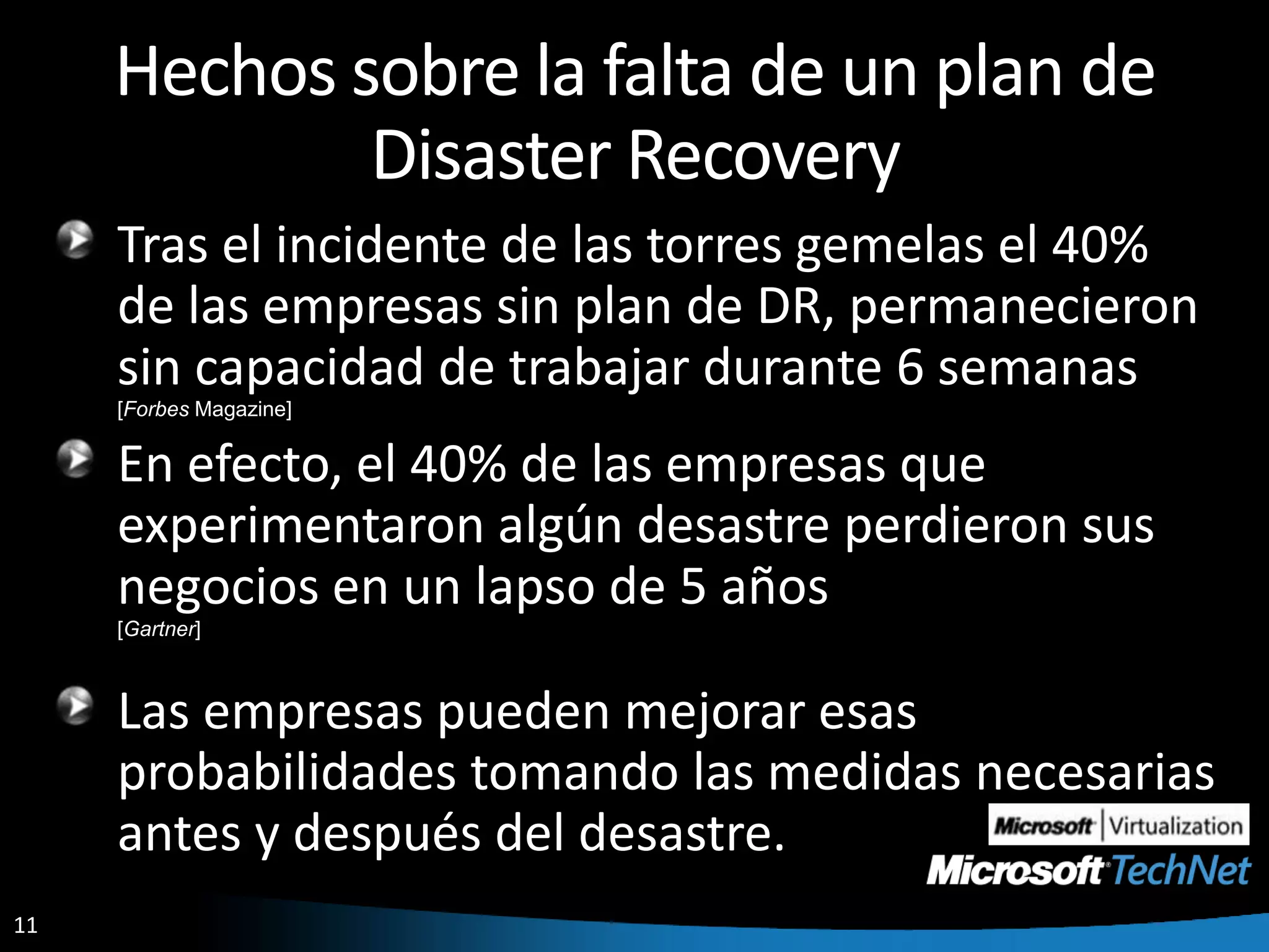 Hechos sobre la falta de un plan de Disaster RecoveryTras el incidente de las torres gemelas el 40% de las empresas sin plan de DR, permanecieron sin capacidad de trabajar durante 6 semanas[Forbes Magazine]En efecto, el 40% de las empresas que experimentaron algún desastre perdieron sus negocios en un lapso de 5 años[Gartner]Las empresas pueden mejorar esas probabilidades tomando las medidas necesarias antes y después del desastre.