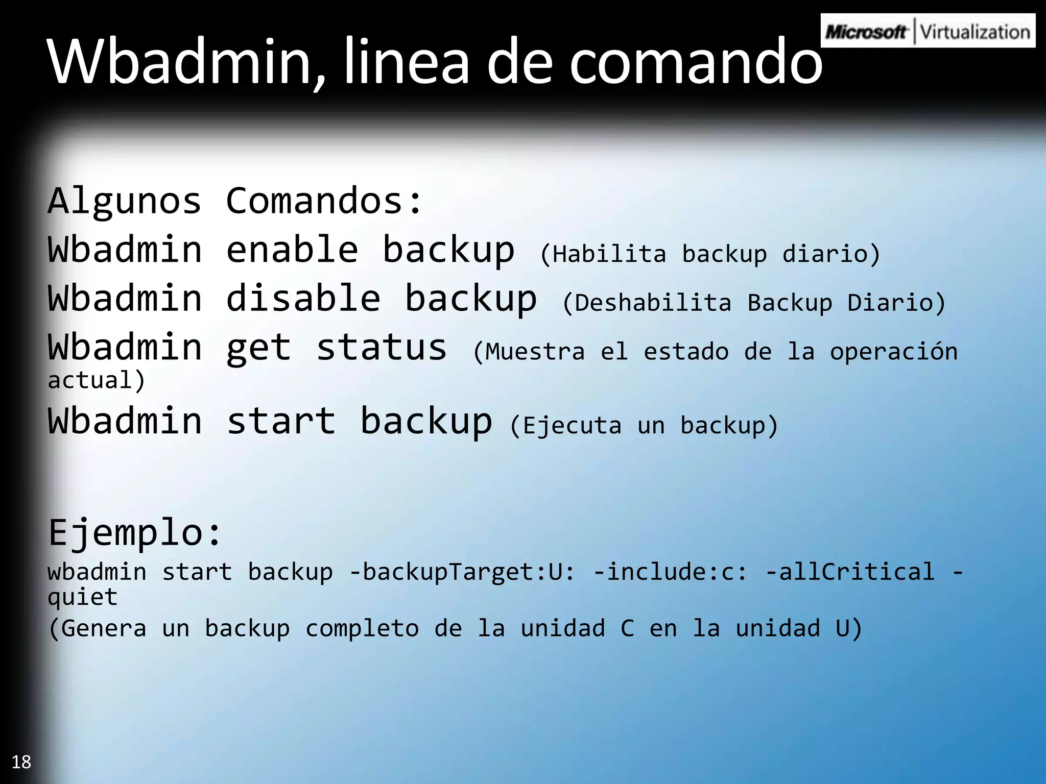 Wbadmin, linea de comandoAlgunos Comandos:Wbadmin enable backup (Habilita backup diario)Wbadmin disable backup (Deshabilita Backup Diario)Wbadmin get status (Muestra el estado de la operación actual)Wbadmin start backup (Ejecuta un backup)Ejemplo:wbadmin start backup -backupTarget:U: -include:c: -allCritical -quiet(Genera un backup completo de la unidad C en la unidad U)