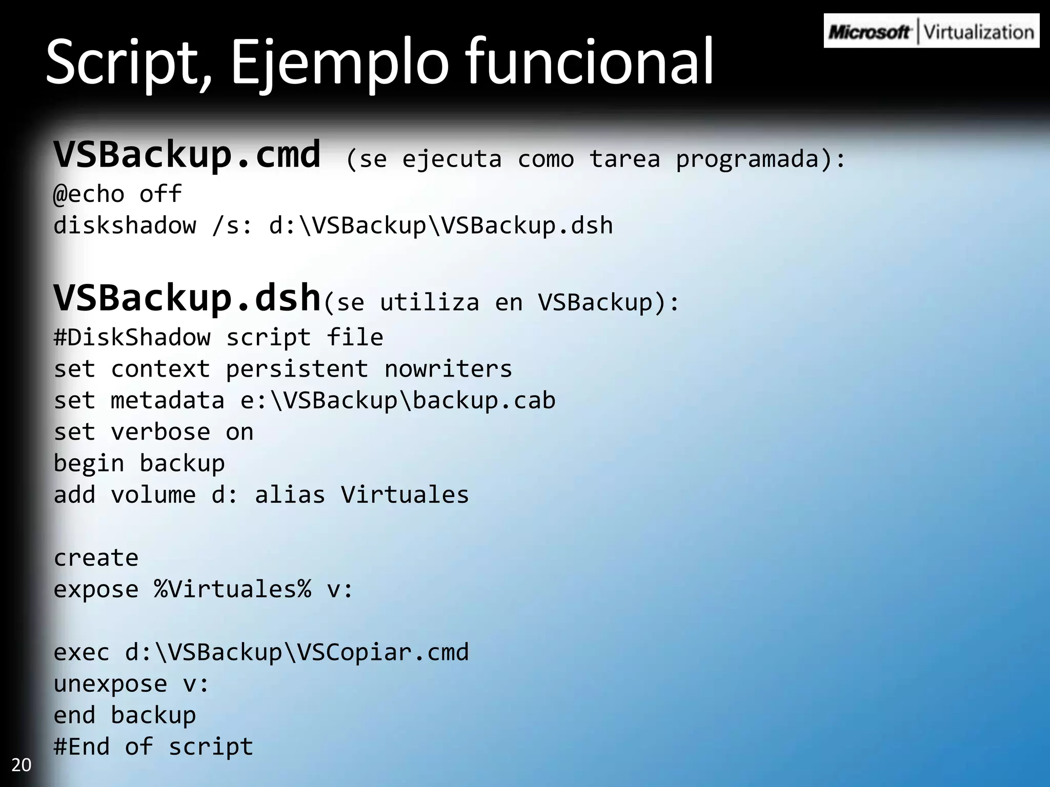 Script, EjemplofuncionalVSBackup.cmd(se ejecuta como tarea programada):@echo offdiskshadow /s: d:\VSBackup\VSBackup.dshVSBackup.dsh(se utiliza en VSBackup):#DiskShadow script fileset context persistent nowritersset metadata e:\VSBackup\backup.cabset verbose onbegin backupadd volume d: alias Virtualescreateexpose %Virtuales% v:exec d:\VSBackup\VSCopiar.cmdunexpose v:end backup#End of script