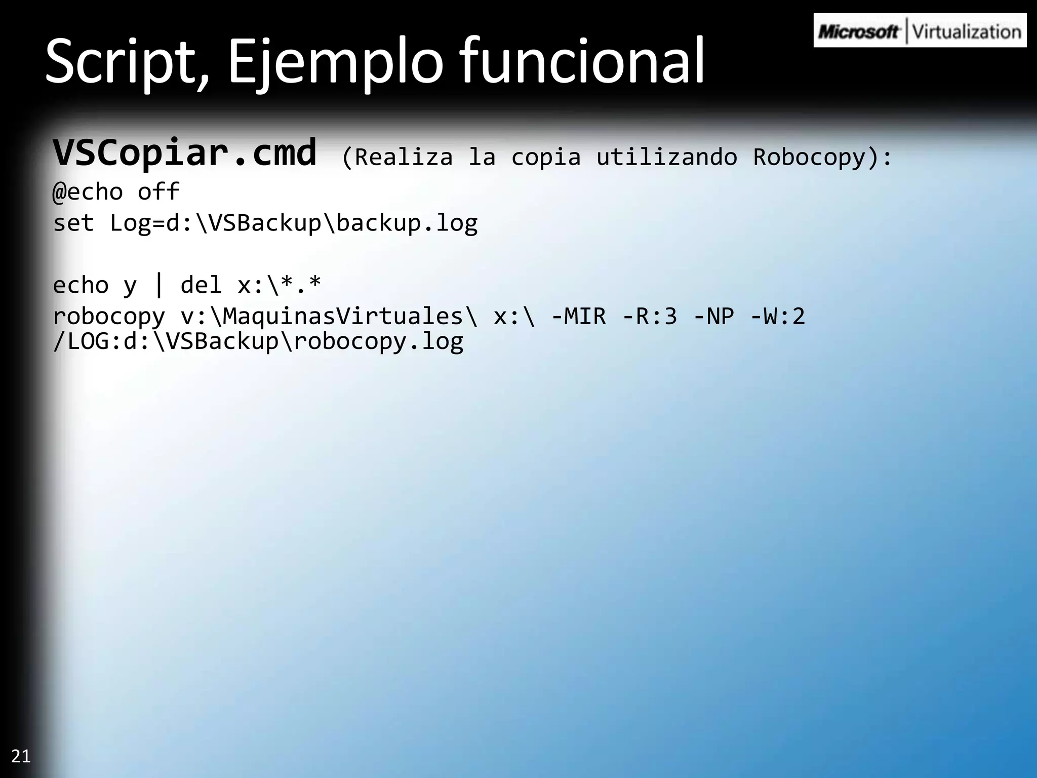 Script, Ejemplo funcionalVSCopiar.cmd(Realiza la copia utilizando Robocopy):@echo offset Log=d:\VSBackup\backup.logecho y | del x:\*.*robocopy v:\MaquinasVirtuales\ x:\ -MIR -R:3 -NP -W:2 /LOG:d:\VSBackup\robocopy.log
