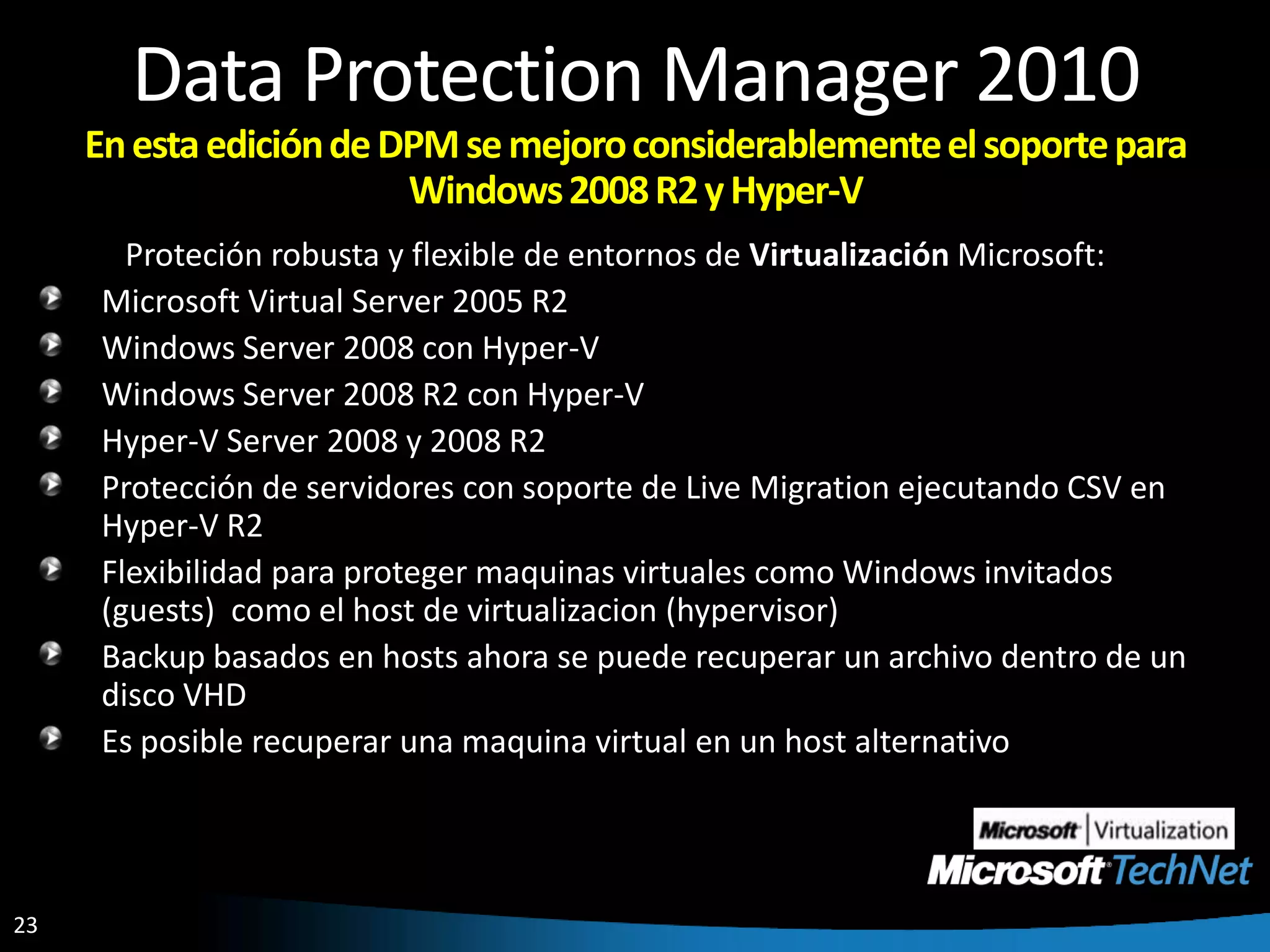 Data Protection Manager 2010En esta edición de DPM se mejoro considerablemente el soporte para Windows 2008 R2 y Hyper-V Proteción robusta y flexible de entornos de Virtualización Microsoft: Microsoft Virtual Server 2005 R2Windows Server 2008 con Hyper-VWindows Server 2008 R2 con Hyper-VHyper-V Server 2008 y 2008 R2Protección de servidores con soporte de Live Migration ejecutando CSV en Hyper-V R2Flexibilidad para proteger maquinas virtuales como Windows invitados (guests)  como el host de virtualizacion (hypervisor)Backup basados en hosts ahora se puede recuperar un archivo dentro de un disco VHDEs posible recuperar una maquina virtual en un host alternativo 