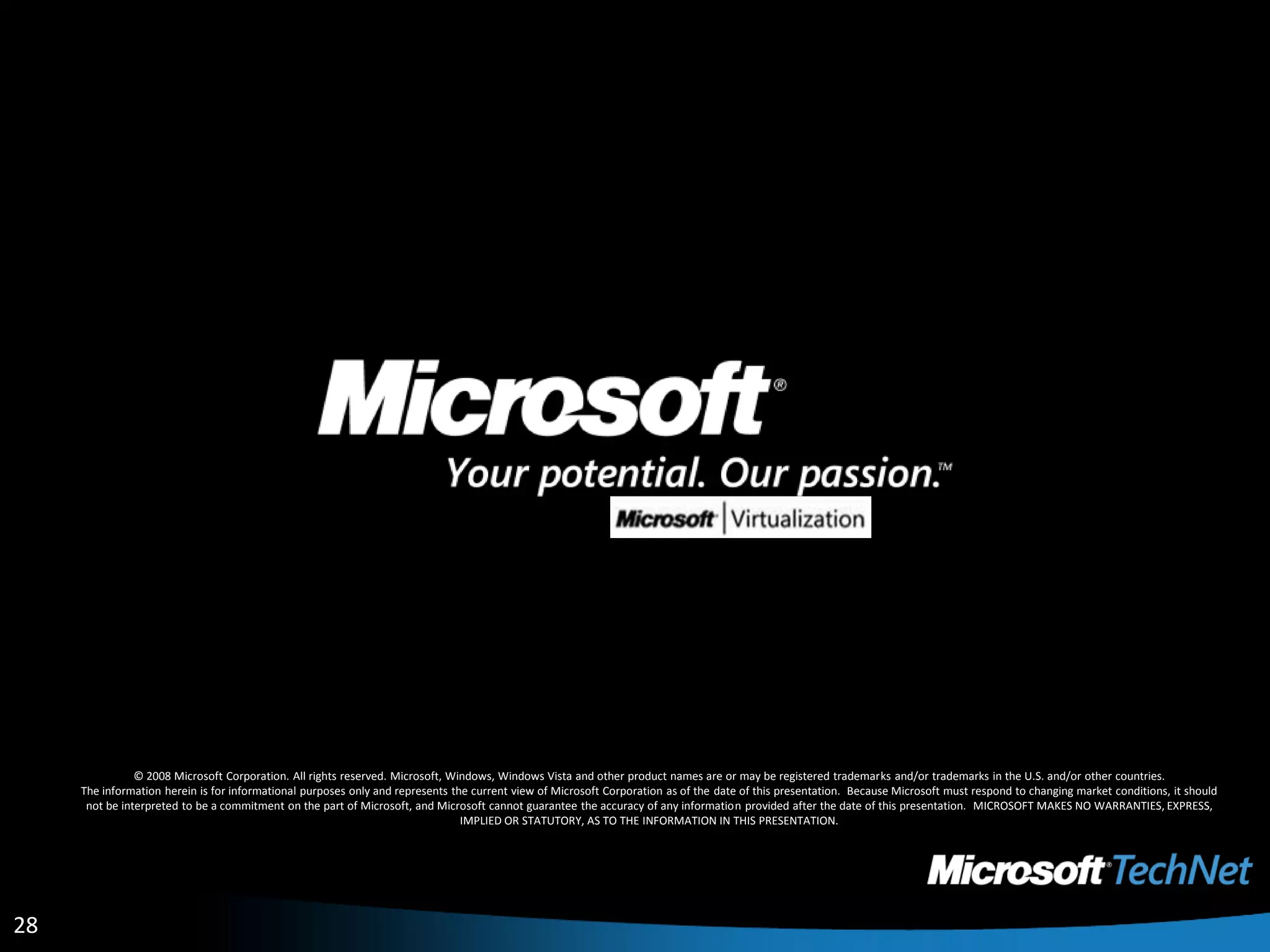 © 2008 Microsoft Corporation. All rights reserved. Microsoft, Windows, Windows Vista and other product names are or may be registered trademarks and/or trademarks in the U.S. and/or other countries.The information herein is for informational purposes only and represents the current view of Microsoft Corporation as of the date of this presentation.  Because Microsoft must respond to changing market conditions, it should not be interpreted to be a commitment on the part of Microsoft, and Microsoft cannot guarantee the accuracy of any information provided after the date of this presentation.  MICROSOFT MAKES NO WARRANTIES, EXPRESS, IMPLIED OR STATUTORY, AS TO THE INFORMATION IN THIS PRESENTATION.