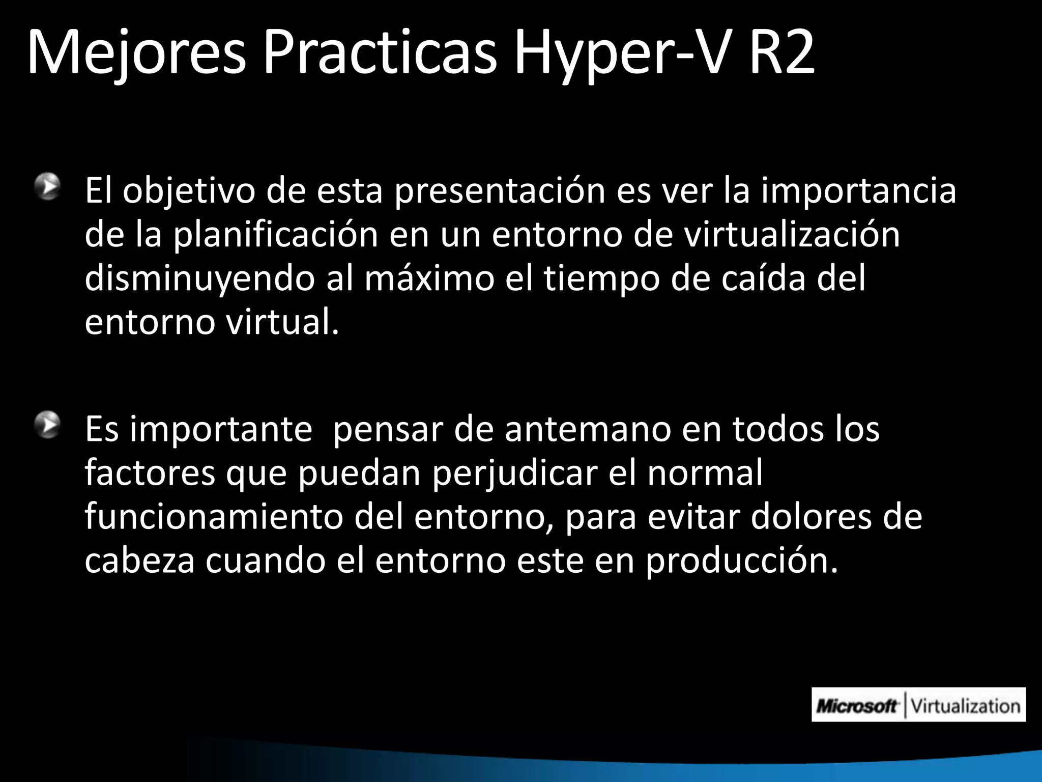 Mejores Practicas Hyper-V R2El objetivo de esta presentación es ver la importancia de la planificación en un entorno de virtualización disminuyendo al máximo el tiempo de caída del entorno virtual.Es importante  pensar de antemano en todos los factores que puedan perjudicar el normal funcionamiento del entorno, para evitar dolores de cabeza cuando el entorno este en producción.