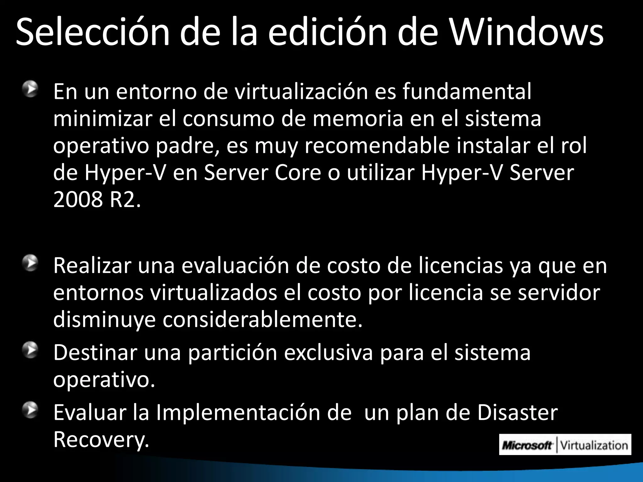 Selección de la edición de WindowsEn un entorno de virtualización es fundamental minimizar el consumo de memoria en el sistema operativo padre, es muy recomendable instalar el rol de Hyper-V en Server Core o utilizar Hyper-V Server 2008 R2. Realizar una evaluación de costo de licencias ya que en entornos virtualizados el costo por licencia se servidor disminuye considerablemente.Destinar una partición exclusiva para el sistema operativo.Evaluar la Implementación de  un plan de DisasterRecovery.