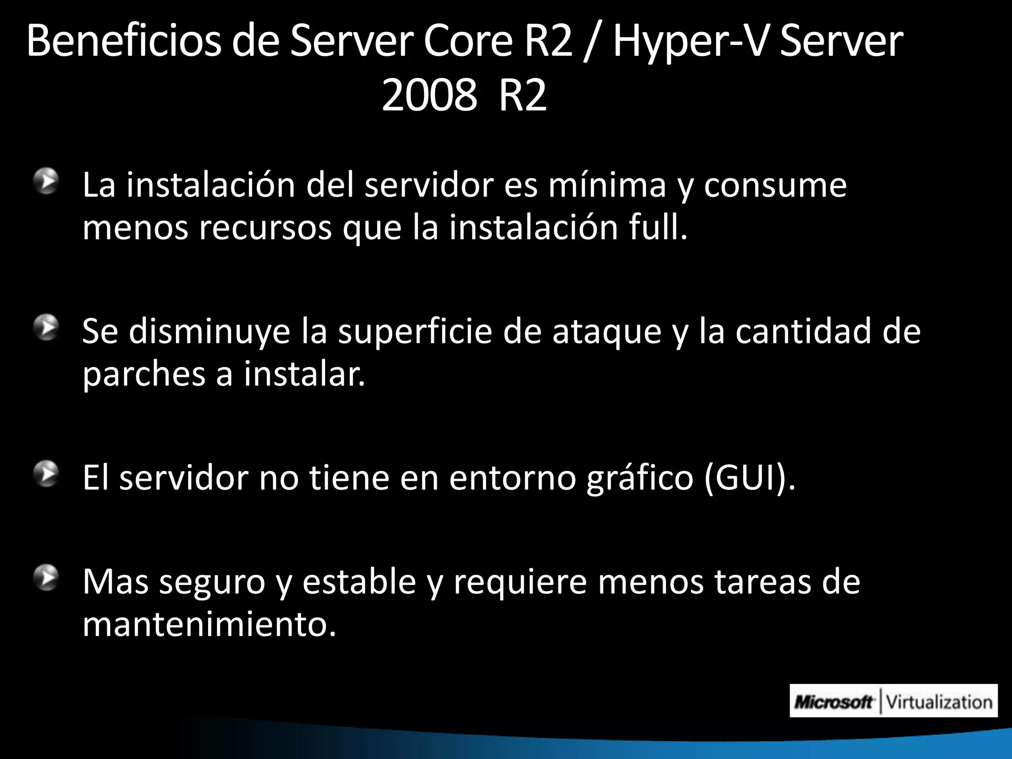 Beneficios de Server Core R2 / Hyper-V Server 2008  R2La instalación del servidor es mínima y consume menos recursos que la instalación full. Se disminuye la superficie de ataque y la cantidad de parches a instalar.El servidor no tiene en entorno gráfico (GUI).Mas seguro y estable y requiere menos tareas de mantenimiento.