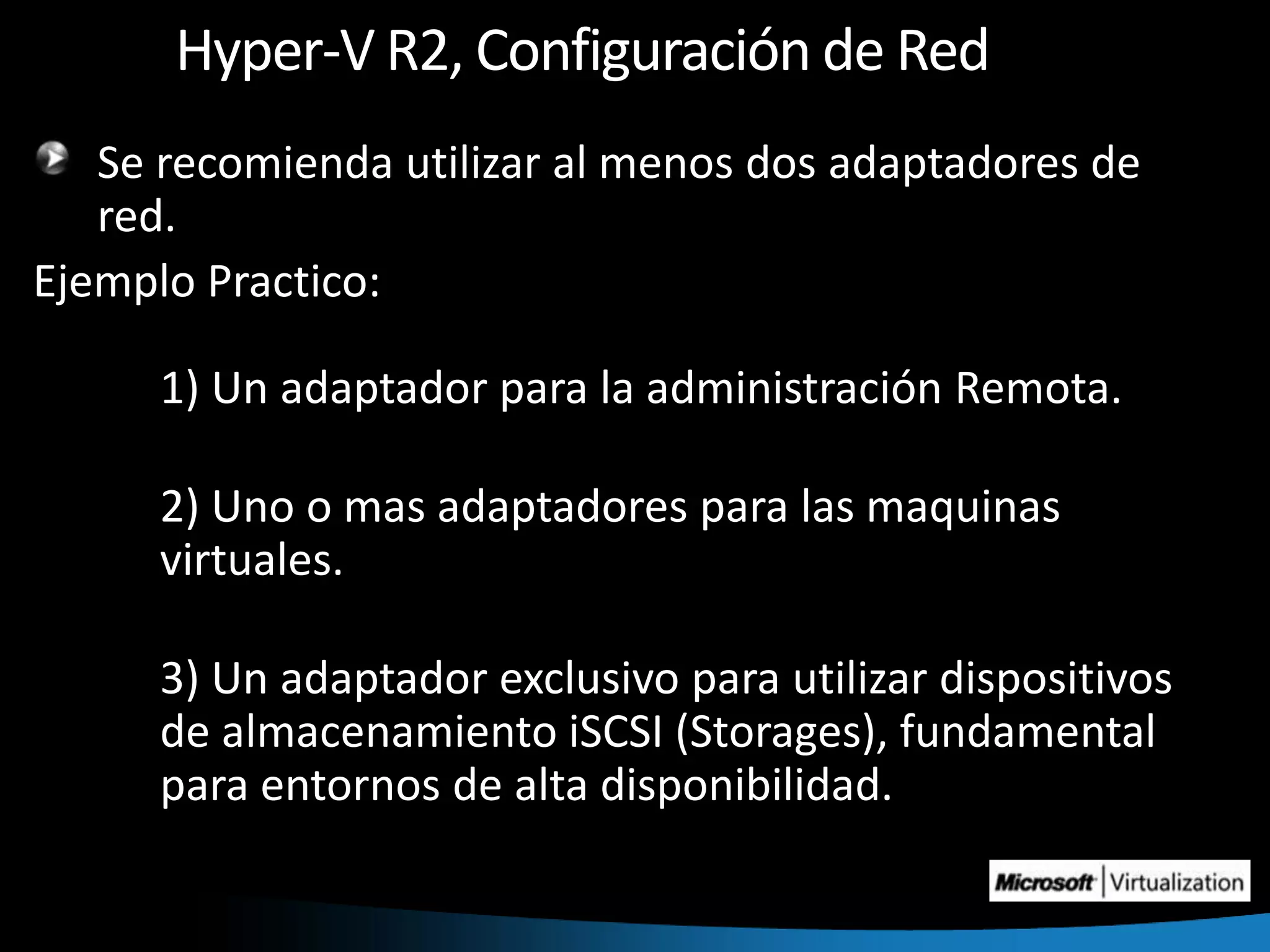 Hyper-V R2, Configuración de RedSe recomienda utilizar al menos dos adaptadores de red.Ejemplo Practico:	1) Un adaptador para la administración Remota.	2) Uno o mas adaptadores para las maquinas 	virtuales.	3) Un adaptador exclusivo para utilizar dispositivos 	de almacenamiento iSCSI (Storages), fundamental 	para entornos de alta disponibilidad.