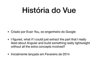 História do Vue
• Criado por Evan You, ex-engenheiro do Google

• I ﬁgured, what if I could just extract the part that I really
liked about Angular and build something really lightweight
without all the extra concepts involved?

• Inicialmente lançado em Fevereiro de 2014
 