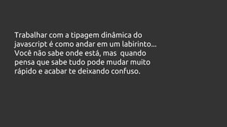 Trabalhar com a tipagem dinâmica do
javascript é como andar em um labirinto...
Você não sabe onde está, mas quando
pensa que sabe tudo pode mudar muito
rápido e acabar te deixando confuso.
 