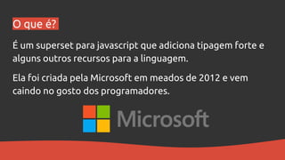 O que é?
É um superset para javascript que adiciona tipagem forte e
alguns outros recursos para a linguagem.
Ela foi criada pela Microsoft em meados de 2012 e vem
caindo no gosto dos programadores.
 