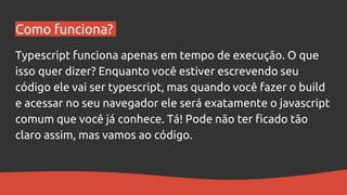 Como funciona?
Typescript funciona apenas em tempo de execução. O que
isso quer dizer? Enquanto você estiver escrevendo seu
código ele vai ser typescript, mas quando você fazer o build
e acessar no seu navegador ele será exatamente o javascript
comum que você já conhece. Tá! Pode não ter ficado tão
claro assim, mas vamos ao código.
 