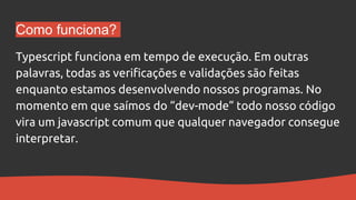Como funciona?
Typescript funciona em tempo de execução. Em outras
palavras, todas as verificações e validações são feitas
enquanto estamos desenvolvendo nossos programas. No
momento em que saímos do “dev-mode” todo nosso código
vira um javascript comum que qualquer navegador consegue
interpretar.
 