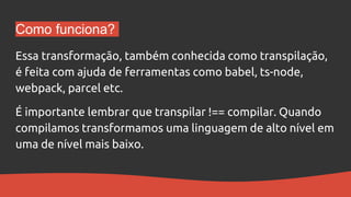 Como funciona?
Essa transformação, também conhecida como transpilação,
é feita com ajuda de ferramentas como babel, ts-node,
webpack, parcel etc.
É importante lembrar que transpilar !== compilar. Quando
compilamos transformamos uma linguagem de alto nível em
uma de nível mais baixo.
 