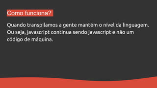 Como funciona?
Quando transpilamos a gente mantém o nível da linguagem.
Ou seja, javascript continua sendo javascript e não um
código de máquina.
 
