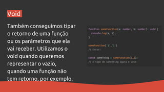 Void
Também conseguimos tipar
o retorno de uma função
ou os parâmetros que ela
vai receber. Utilizamos o
void quando queremos
representar o vazio,
quando uma função não
tem retorno, por exemplo.
 