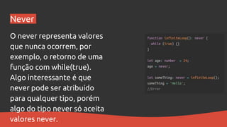 Never
O never representa valores
que nunca ocorrem, por
exemplo, o retorno de uma
função com while(true).
Algo interessante é que
never pode ser atribuído
para qualquer tipo, porém
algo do tipo never só aceita
valores never.
 