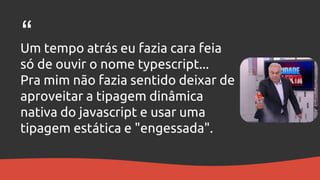 Um tempo atrás eu fazia cara feia
só de ouvir o nome typescript...
Pra mim não fazia sentido deixar de
aproveitar a tipagem dinâmica
nativa do javascript e usar uma
tipagem estática e "engessada".
“
 